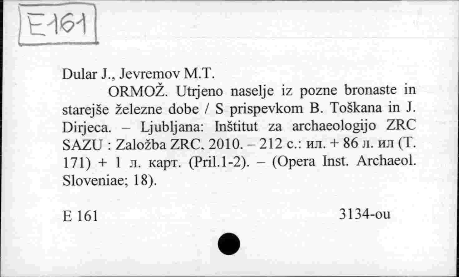 ﻿|е46~і
Dular J., Jevremov M.T.
ORMOZ. Utijeno naselje iz pozne bronaste in starejse zelezne dobe / S prispevkom B. Toskana in J. Dirjeca. - Ljubljana: Institut za archaeologijo ZRC SAZU : Zalozba ZRC. 2010. - 212 с.: ил. + 86 л. ил (T. 171) + 1 л. карт. (Pril.1-2). - (Opera Inst. Archaeol. Sloveniae; 18).
E 161
3134-ou